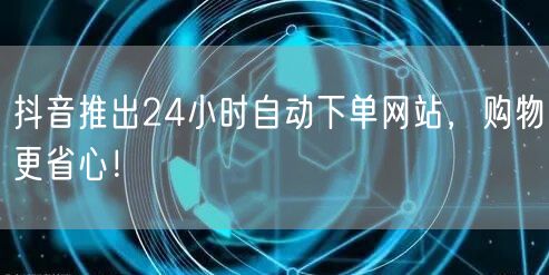 抖音推出24小时自动下单网站，购物更省心！