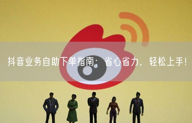抖音业务自助下单指南：省心省力，轻松上手！