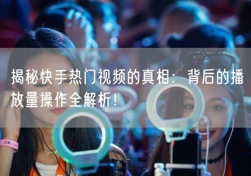 揭秘快手热门视频的真相：背后的播放量操作全解析！